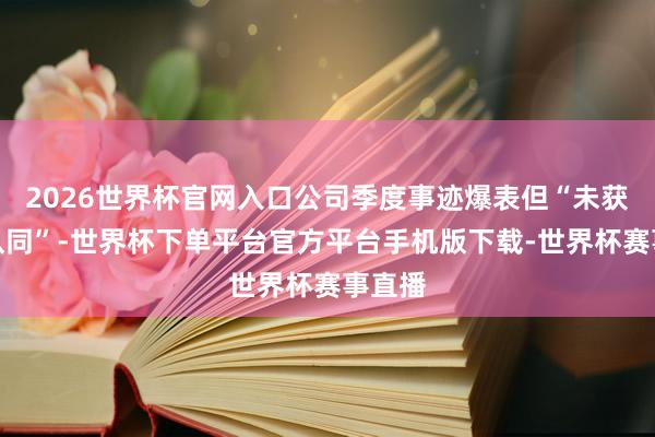 2026世界杯官网入口公司季度事迹爆表但“未获充分认同”-世界杯下单平台官方平台手机版下载-世界杯赛事直播