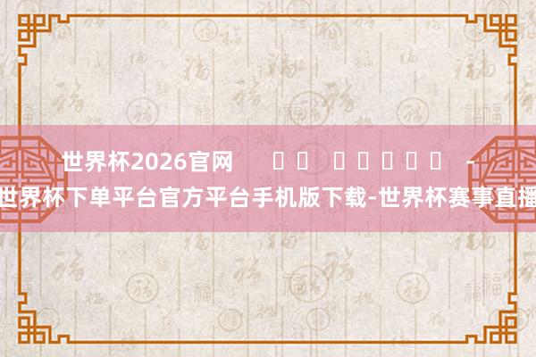 世界杯2026官网      		  					  -世界杯下单平台官方平台手机版下载-世界杯赛事直播
