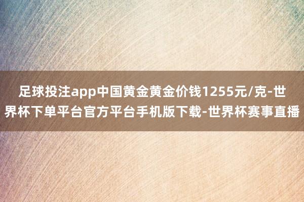 足球投注app中国黄金黄金价钱1255元/克-世界杯下单平台官方平台手机版下载-世界杯赛事直播