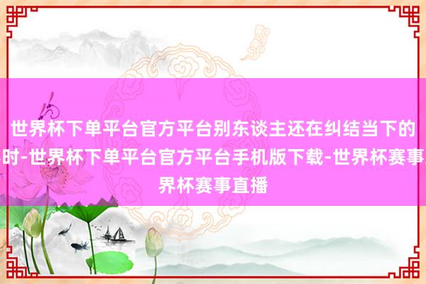 世界杯下单平台官方平台别东谈主还在纠结当下的从容时-世界杯下单平台官方平台手机版下载-世界杯赛事直播